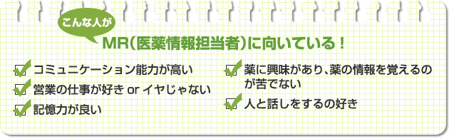 こんな人がMR（医薬情報担当者）に向いている！●コミュニケーション能力が高い●営業の仕事が好きorイヤじゃない●記憶力が良い●薬に興味があり、薬の情報を覚えるのが苦でない●人と話しをするの好き