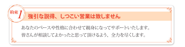 ① 強引な説得、しつこい営業はいたしません。あなたのペースや性格に合わせて親身になってサポートいたします。皆さんが相談してよかったと思って頂けるよう、全力を尽くします。