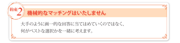 ② 機械的なマッチングはいたしません。大手のように画一的な回答に当てはめていくのではなく、何がベストな選択かを一緒に考えます。