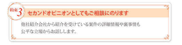 ③ セカンドオピニオンとしてもご相談にのります。他社紹介会社から紹介を受けている案件の詳細情報や裏事情も公平な立場からお話しします。