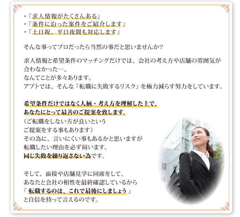 ・『求人情報がたくさんある』・『条件に沿った案件をご紹介します』・『土日祝、平日夜間も対応します』そんな事ってプロだったら当然の事だと思いませんか？求人情報と希望条件のマッチングだけでは、会社の考え方や店舗の雰囲気が合わなかった…、なんてことが多々あります。アプトでは、そんな 『 転職に失敗するリスク 』 を極力減らす努力をしています。希望条件だけではなく人柄・考え方を理解した上で、あなたにとって最善のご提案を致します。（ご転職をしない方が良いというご提案をする事もあります）その為に、言いにくい事もあるかと思いますが転職したい理由を必ず伺います。同じ失敗を繰り返さない為です。そして、面接や店舗見学に同席をして、あなたと会社の相性を最終確認しているから『 転職するのは、これで最後にしましょう 』と自信を持って言えるのです。