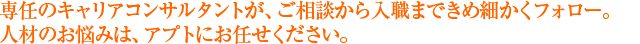 専任のキャリアカウンセラーが、ご相談から入職まできめ細かくフォロー。人材のお悩みは、アプトにお任せください。