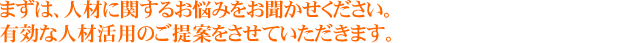 まずは、人材に関するお悩みをお聞かせください。
有効な人材活用のご提案をさせていただきます。