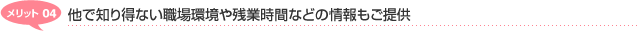 メリット04　他で知り得ない職場環境や残業時間などの情報もご提供